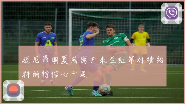 迈尼昂明夏或离开米兰红军对续约科纳特信心十足