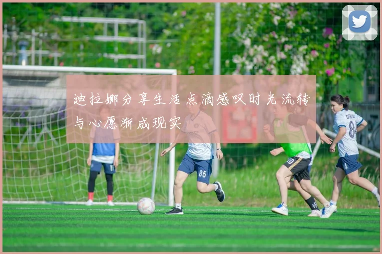 迪拉娜分享生活点滴感叹时光流转与心愿渐成现实