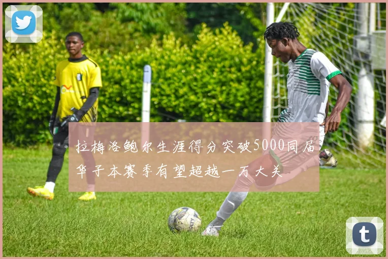 拉梅洛鲍尔生涯得分突破5000同届华子本赛季有望超越一万大关