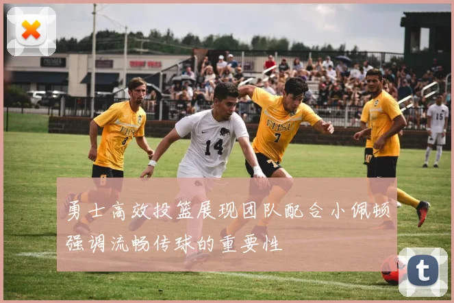 勇士高效投篮展现团队配合小佩顿强调流畅传球的重要性