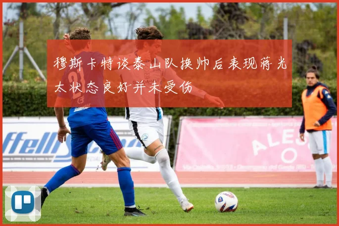 穆斯卡特谈泰山队换帅后表现蒋光太状态良好并未受伤