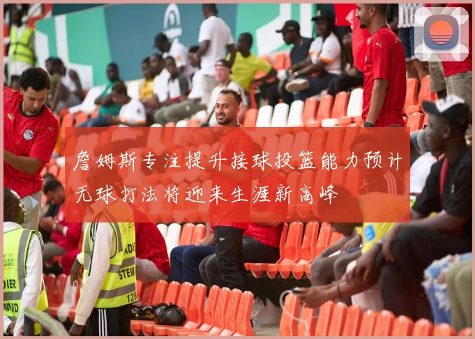 詹姆斯专注提升接球投篮能力预计无球打法将迎来生涯新高峰