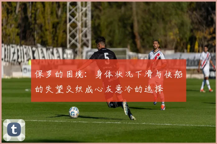 保罗的困境：身体状况下滑与快船的失望交织成心灰意冷的选择