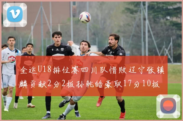 全运U18排位赛四川队惜败辽宁张镇麟贡献2分2板孙乾皓豪取17分10板7助攻