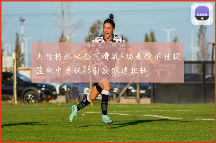 杰伦格林状态下滑近4场表现不佳投篮命中率仅28引发球迷担忧