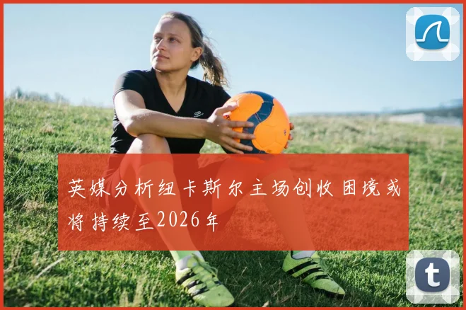 英媒分析纽卡斯尔主场创收困境或将持续至2026年
