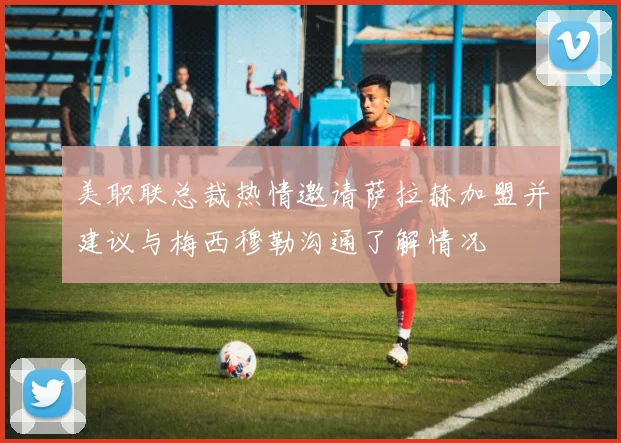 美职联总裁热情邀请萨拉赫加盟并建议与梅西穆勒沟通了解情况