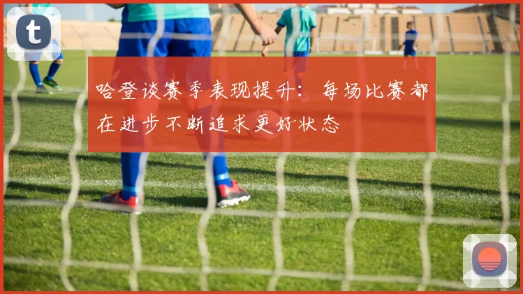哈登谈赛季表现提升：每场比赛都在进步不断追求更好状态