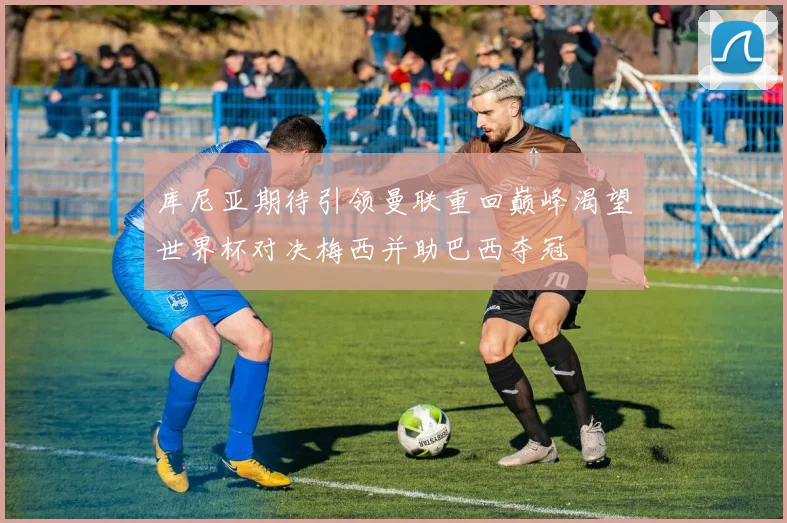 库尼亚期待引领曼联重回巅峰渴望世界杯对决梅西并助巴西夺冠