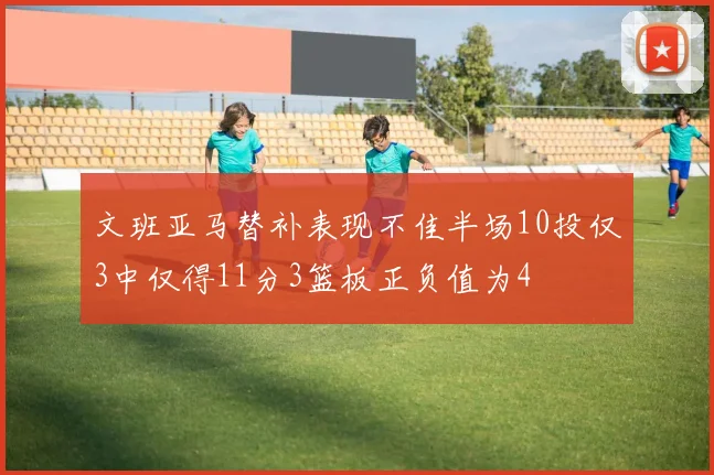 文班亚马替补表现不佳半场10投仅3中仅得11分3篮板正负值为4