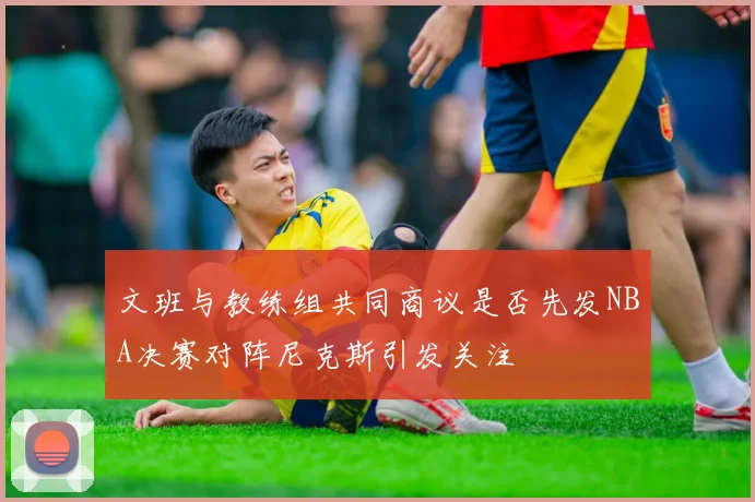 文班与教练组共同商议是否先发NBA决赛对阵尼克斯引发关注