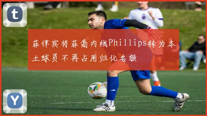 菲律宾将菲裔内线Phillips转为本土球员不再占用归化名额
